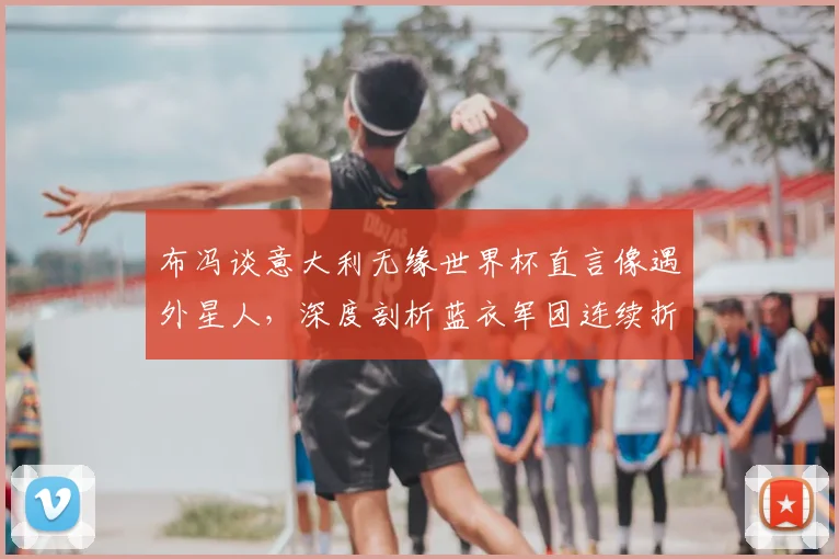 布冯谈意大利无缘世界杯直言像遇外星人,深度剖析蓝衣军团连续折戟的三大症结与2026前景