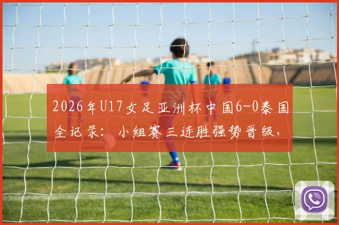 2026年U17女足亚洲杯中国6-0泰国全记录：小组赛三连胜强势晋级，附比赛集锦与出线形势深度分析