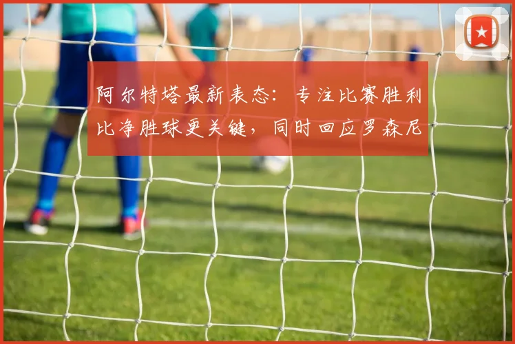 阿尔特塔最新表态：专注比赛胜利比净胜球更关键，同时回应罗森尼尔2026年下课事件