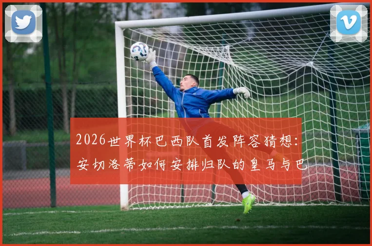 2026世界杯巴西队首发阵容猜想：安切洛蒂如何安排归队的皇马与巴黎两大中卫？