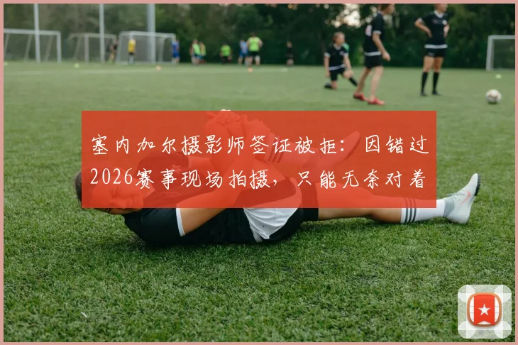 塞内加尔摄影师签证被拒：因错过2026赛事现场拍摄，只能无奈对着电视完成工作