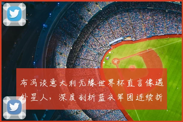 布冯谈意大利无缘世界杯直言像遇外星人，深度剖析蓝衣军团连续折戟的三大症结与2026前景