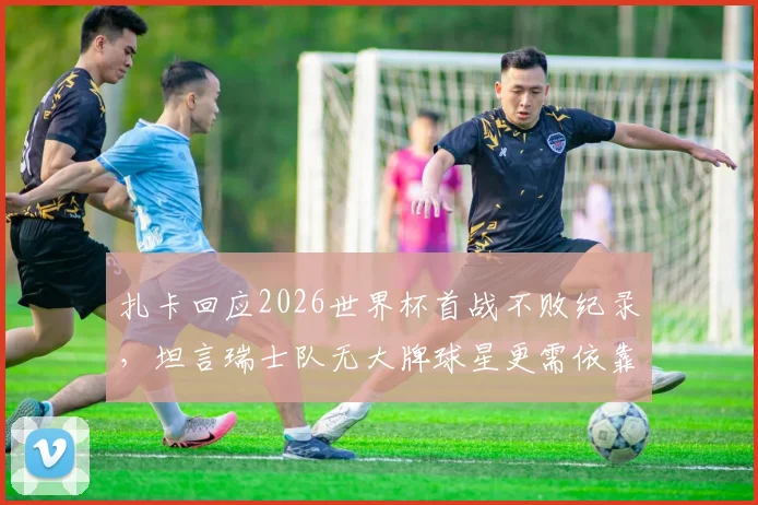 扎卡回应2026世界杯首战不败纪录，坦言瑞士队无大牌球星更需依靠团队作战