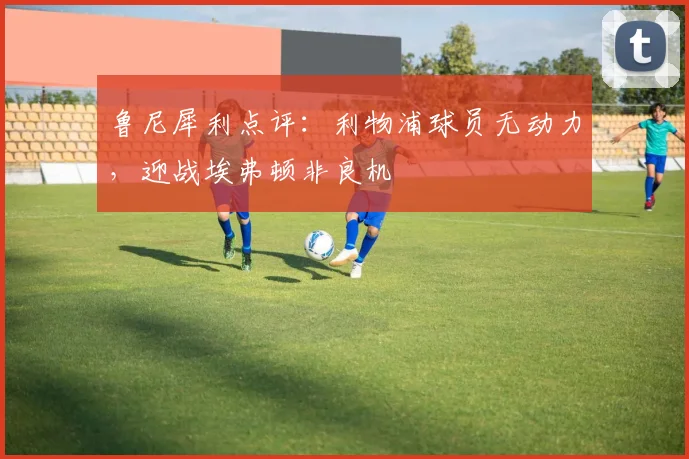 鲁尼犀利点评:利物浦球员无动力,迎战埃弗顿非良机