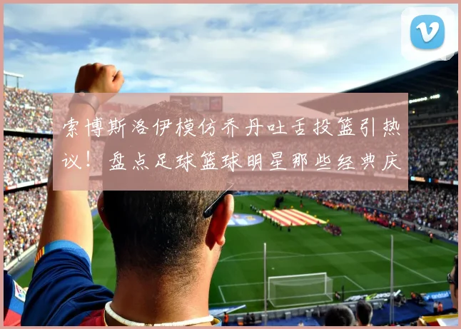 索博斯洛伊模仿乔丹吐舌投篮引热议！盘点足球篮球明星那些经典庆祝动作，利物浦官方玩梗获赞