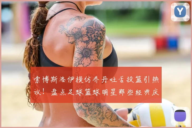 索博斯洛伊模仿乔丹吐舌投篮引热议！盘点足球篮球明星那些经典庆祝动作，利物浦官方玩梗获赞