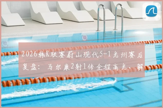 2026韩K联赛蔚山现代5-1光州赛后复盘：马尔康2射1传全程高光，解析蔚山进攻体系制胜关键