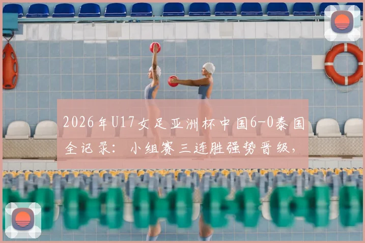 2026年U17女足亚洲杯中国6-0泰国全记录：小组赛三连胜强势晋级，附比赛集锦与出线形势深度分析