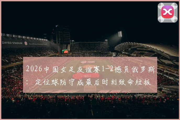 2026中国女足友谊赛1-2憾负俄罗斯：定位球防守成最后时刻致命短板，比赛回顾与深度分析