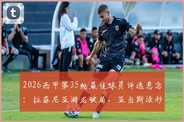 2026西甲第35轮最佳球员评选悬念:拉菲尼亚游龙破局,亚当斯读秒绝杀,谁才是本轮真正的MVP?