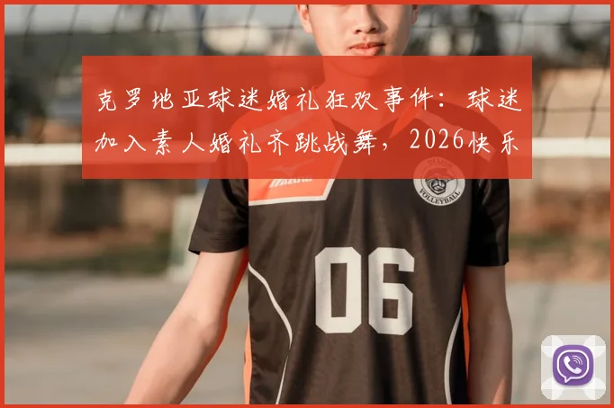 克罗地亚球迷婚礼狂欢事件：球迷加入素人婚礼齐跳战舞，2026快乐足球文化再引热议