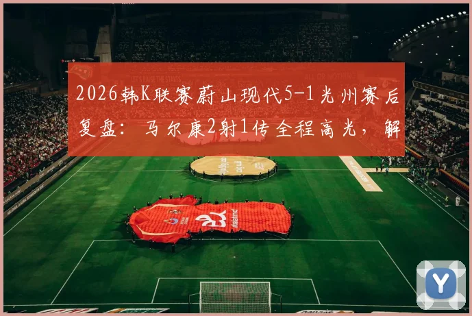 2026韩K联赛蔚山现代5-1光州赛后复盘：马尔康2射1传全程高光，解析蔚山进攻体系制胜关键