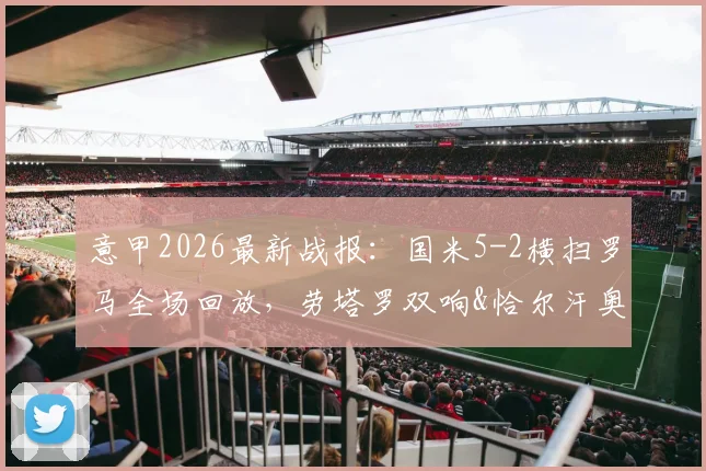 意甲2026最新战报：国米5-2横扫罗马全场回放，劳塔罗双响&恰尔汗奥卢世界波破门集锦