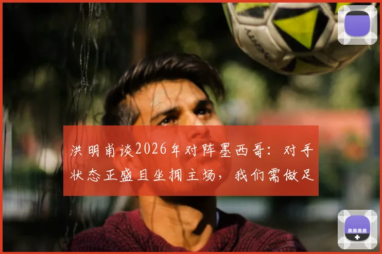 洪明甫谈2026年对阵墨西哥：对手状态正盛且坐拥主场，我们需做足困难准备