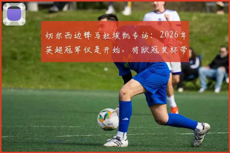 切尔西边锋马杜埃凯专访:2026年英超冠军仅是开始,将欧冠奖杯带回斯坦福桥是终极目标