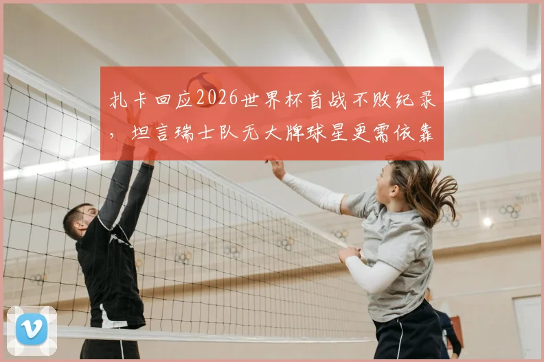 扎卡回应2026世界杯首战不败纪录，坦言瑞士队无大牌球星更需依靠团队作战