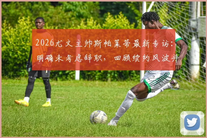 2026尤文主帅斯帕莱蒂最新专访：明确未考虑辞职，回顾续约风波并回应媒体质疑