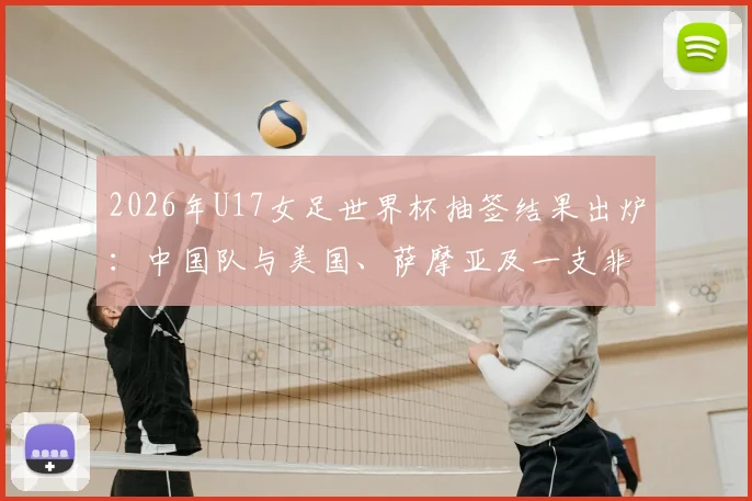 2026年U17女足世界杯抽签结果出炉：中国队与美国、萨摩亚及一支非洲球队同组，小组赛程及出线前景全面解读