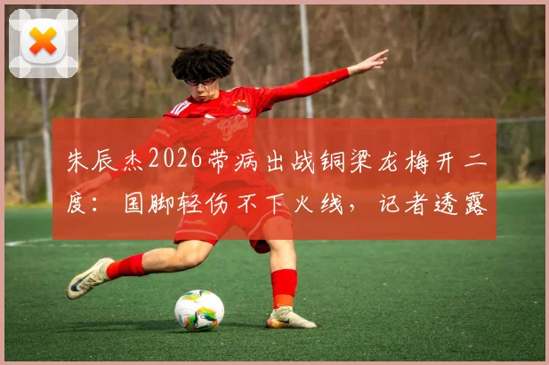 朱辰杰2026带病出战铜梁龙梅开二度：国脚轻伤不下火线，记者透露赛前曾输液退烧