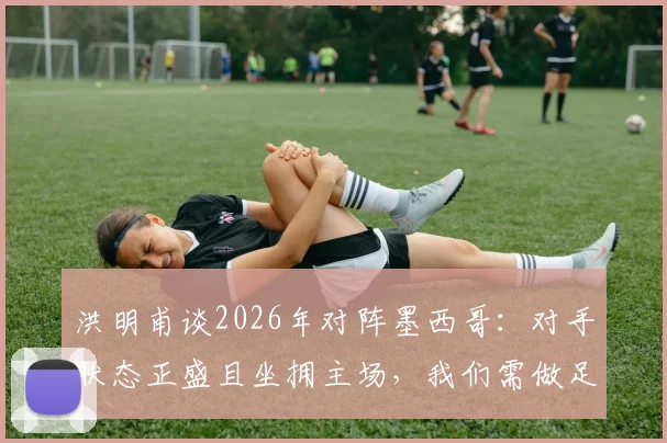 洪明甫谈2026年对阵墨西哥：对手状态正盛且坐拥主场，我们需做足困难准备