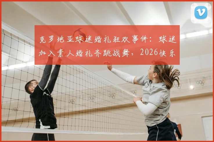 克罗地亚球迷婚礼狂欢事件：球迷加入素人婚礼齐跳战舞，2026快乐足球文化再引热议