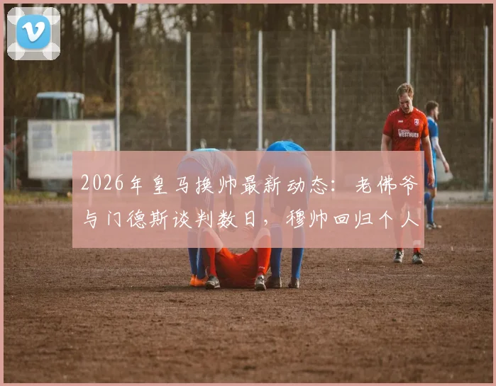 2026年皇马换帅最新动态：老佛爷与门德斯谈判数日，穆帅回归个人条款已无障碍