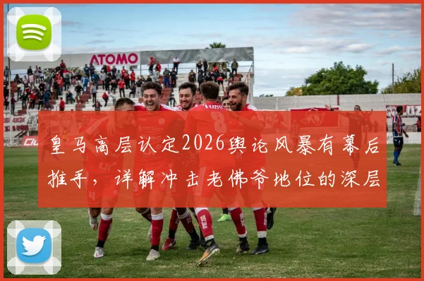 皇马高层认定2026舆论风暴有幕后推手，详解冲击老佛爷地位的深层博弈与球迷真实反应