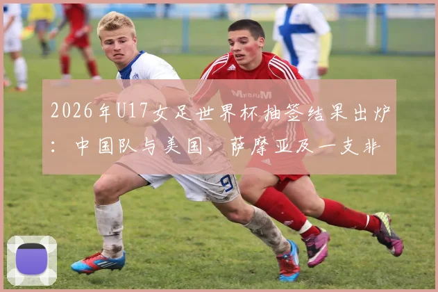 2026年U17女足世界杯抽签结果出炉：中国队与美国、萨摩亚及一支非洲球队同组，小组赛程及出线前景全面解读