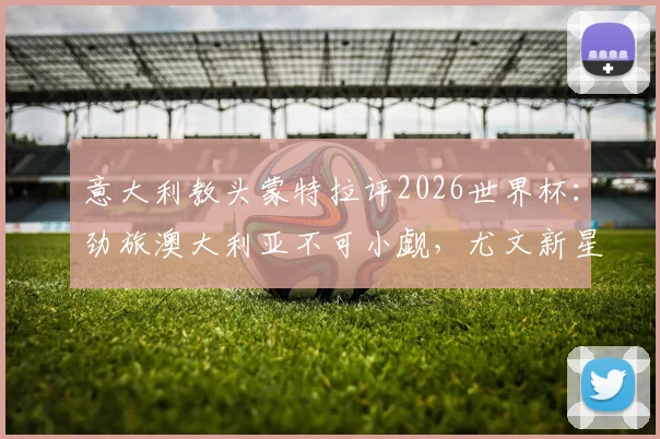 意大利教头蒙特拉评2026世界杯：劲旅澳大利亚不可小觑，尤文新星伊尔迪兹迎上位良机