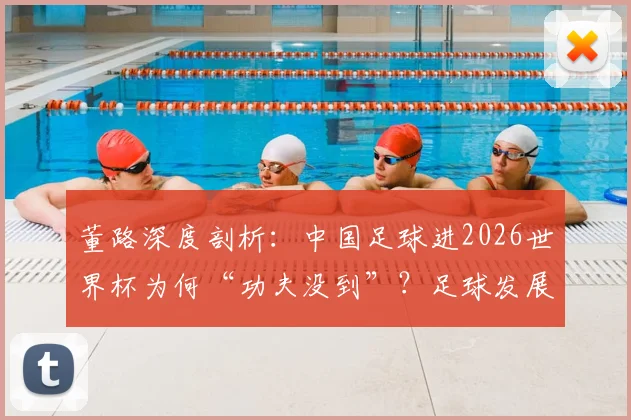 董路深度剖析：中国足球进2026世界杯为何“功夫没到”？足球发展必须根植民族特性