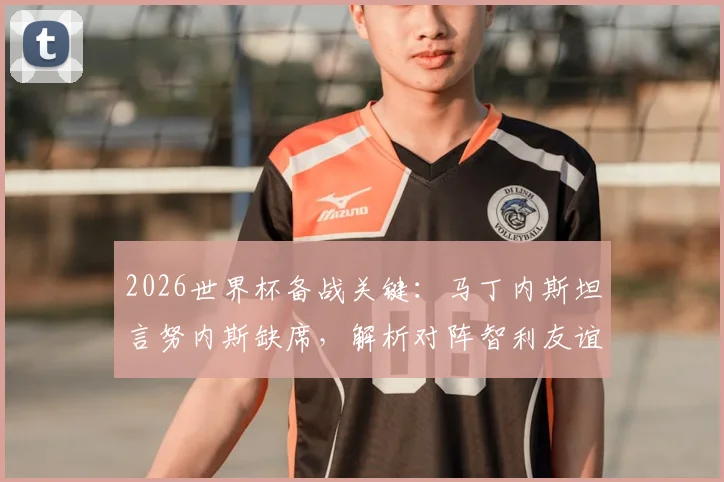 2026世界杯备战关键：马丁内斯坦言努内斯缺席，解析对阵智利友谊赛的战术演练与阵容调整策略