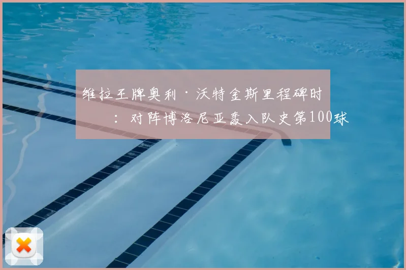 维拉王牌奥利·沃特金斯里程碑时刻：对阵博洛尼亚轰入队史第100球，2026赛季持续进化之路