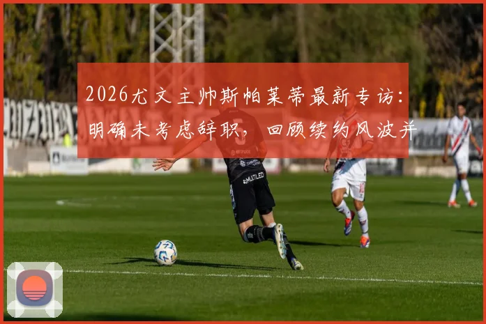 2026尤文主帅斯帕莱蒂最新专访：明确未考虑辞职，回顾续约风波并回应媒体质疑
