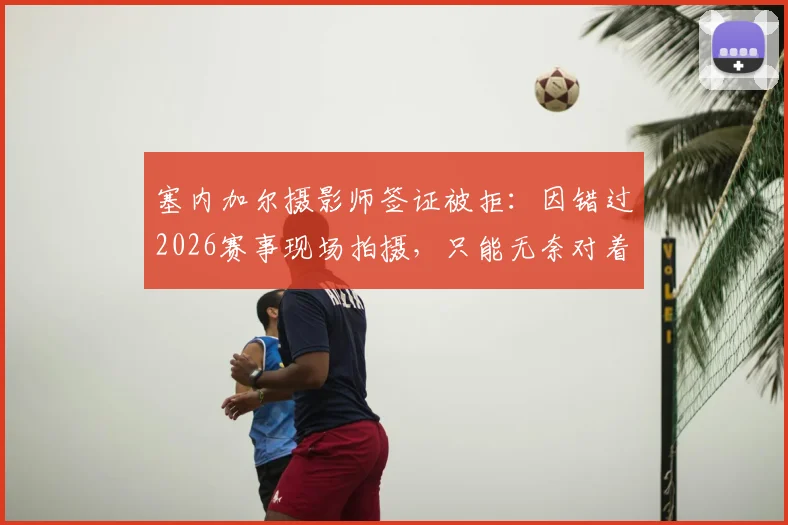 塞内加尔摄影师签证被拒:因错过2026赛事现场拍摄,只能无奈对着电视完成工作