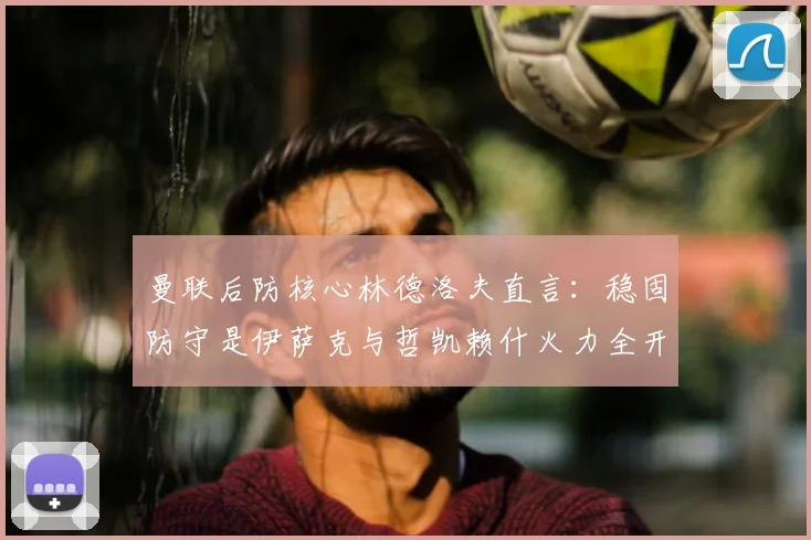 曼联后防核心林德洛夫直言:稳固防守是伊萨克与哲凯赖什火力全开的关键保障,战术逻辑深度解析