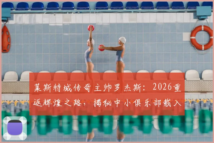 莱斯特城传奇主帅罗杰斯：2026重返辉煌之路，揭秘中小俱乐部载入史册的管理哲学与经典时刻