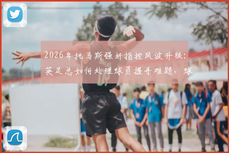 2026年托马斯强奸指控风波升级:英足总如何处理球员握手难题,球队形象与赛场内外规则面临考验