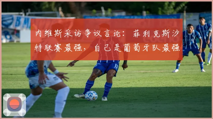 内维斯采访争议言论：菲利克斯沙特联赛最强，自己是葡萄牙队最强，2026前景分析