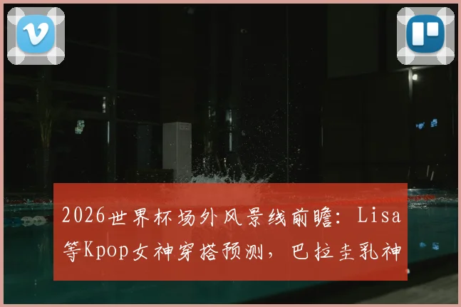 2026世界杯场外风景线前瞻：Lisa等Kpop女神穿搭预测，巴拉圭乳神等历届美女球迷近况回顾