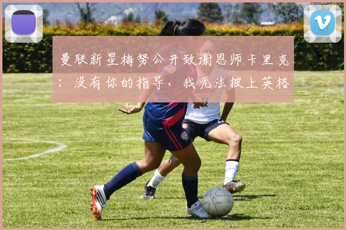 曼联新星梅努公开致谢恩师卡里克：没有你的指导，我无法披上英格兰2026战袍