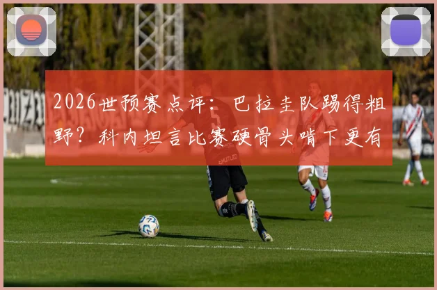 2026世预赛点评：巴拉圭队踢得粗野？科内坦言比赛硬骨头啃下更有味道，深度解析其独特比赛风格