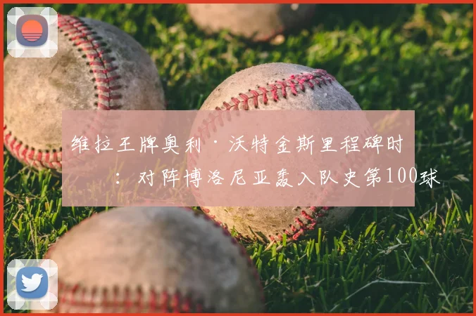 维拉王牌奥利·沃特金斯里程碑时刻：对阵博洛尼亚轰入队史第100球，2026赛季持续进化之路