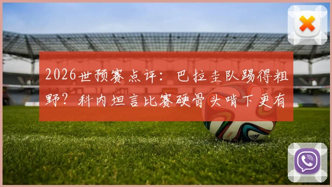 2026世预赛点评：巴拉圭队踢得粗野？科内坦言比赛硬骨头啃下更有味道，深度解析其独特比赛风格