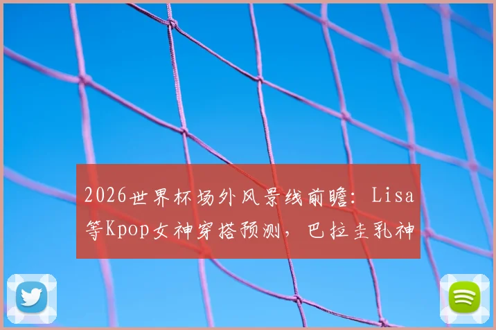 2026世界杯场外风景线前瞻：Lisa等Kpop女神穿搭预测，巴拉圭乳神等历届美女球迷近况回顾