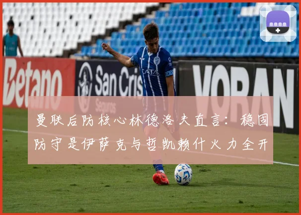 曼联后防核心林德洛夫直言：稳固防守是伊萨克与哲凯赖什火力全开的关键保障，战术逻辑深度解析