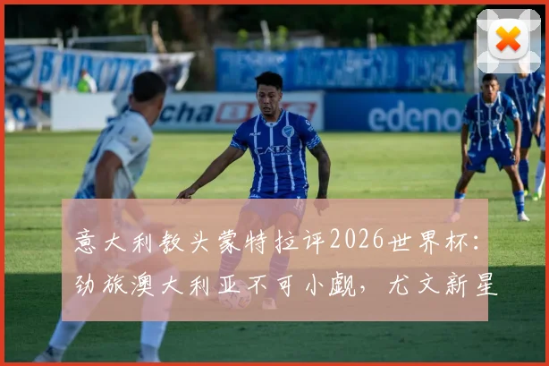 意大利教头蒙特拉评2026世界杯：劲旅澳大利亚不可小觑，尤文新星伊尔迪兹迎上位良机